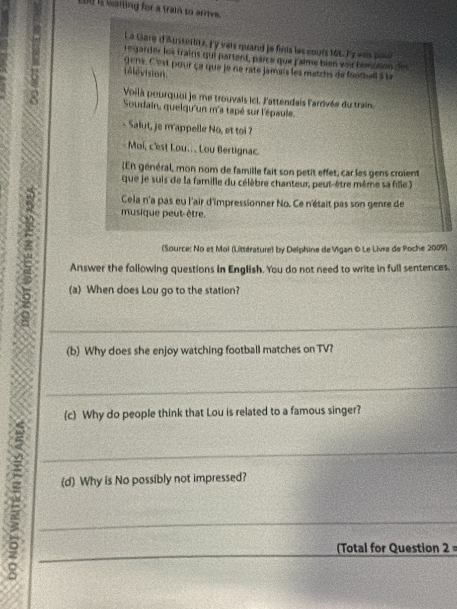 Lo0 is waiting for a train to arries. 
La Gare d'Austerlitz. Fy veir quand je fins les cours 166 Ty was pou? 
regarder les trains qui partent, parce que falme bien voi bemption des 
gens. C'est pour ça que je ne rate jamais les matzhs de footbell à la 
télévision 
Voilà pourquei je me trouvais icl. l'attendais l'arrivés du train. 
8 Soudain, quelqu'un m'a tapé sur l'épaule. 
Salut, je m'appelle Nô, et toi 7 
Moi, c'est Lou... Lou Bertignac 
(En général, mon nom de famille fait son petit effet, car les gens croient 
que je suis de la famille du célèbre chanteur, peut-être même sa fille) 
D 
Cela n'a pas eu l'air d'impressionner No. Ce n'était pas son genre de 
musique peut-être. 
(Source: No et Moi (Littérature) by Delphine de Vigan ©Le Livre de Poche 2009) 
Answer the following questions in English. You do not need to write in full sentences. 
(a) When does Lou go to the station? 
_ 
(b) Why does she enjoy watching football matches on TV? 
_ 
(c) Why do people think that Lou is related to a famous singer? 
___ 
(d) Why is No possibly not impressed? 
(Total for Question 2=