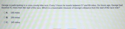 George is participating in a cross county bike race. Every 3 hours he travels between 57 and 69 miles. Six hours ago, George had
traveled 41 miles from the start of the race. Which is a reasonable measure of George's distance from the start of the race now?
A. 185 milles
B. 169 miles
C. 145 miles