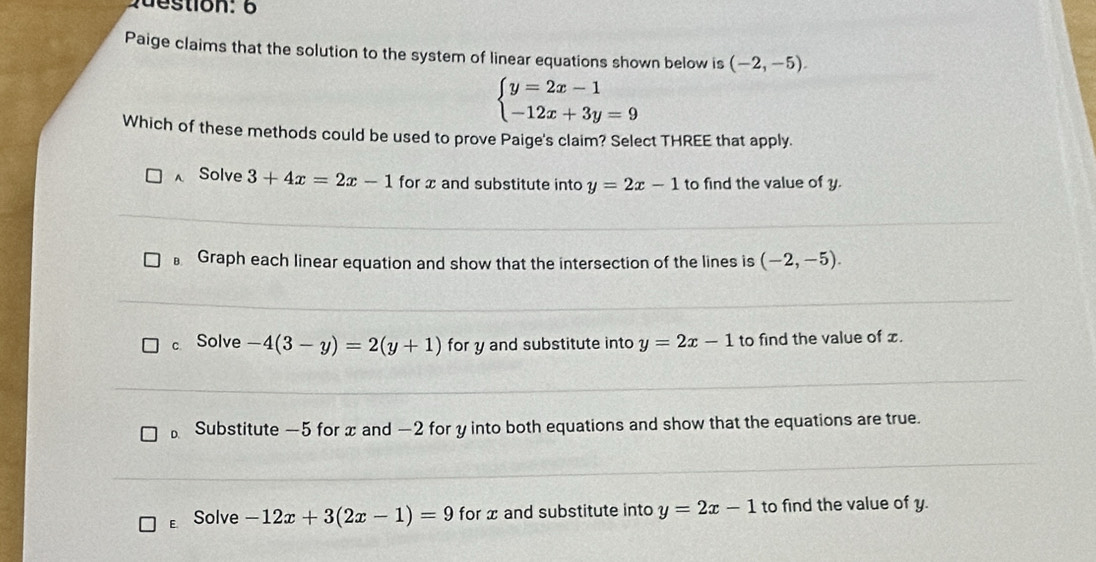 Paige claims that the solution to the system of linear equations shown below is (-2,-5).
beginarrayl y=2x-1 -12x+3y=9endarray.
Which of these methods could be used to prove Paige's claim? Select THREE that apply.
A Solve 3+4x=2x-1 for x and substitute into y=2x-1 to find the value of y.
B. Graph each linear equation and show that the intersection of the lines is (-2,-5).
c Solve -4(3-y)=2(y+1) for y and substitute into y=2x-1 to find the value of x.
Substitute —5 for x and —2 for y into both equations and show that the equations are true.
E Solve -12x+3(2x-1)=9 for x and substitute into y=2x-1 to find the value of y.