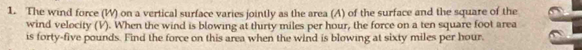 The wind force (W) on a vertical surface varies jointly as the area (A) of the surface and the square of the 
wind velocity (V). When the wind is blowing at thirty miles per hour, the force on a ten square foot area 
is forty-five pounds. Find the force on this area when the wind is blowing at sixty miles per hour.