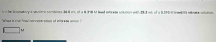 In the laboratory a student combines 26.0 mL of a 0.318 M lead nitrate solution with 29.3 miL of a 0.310 M iren(III) nitrate solution. 
What is the final concentration of nitrate anion ?
M