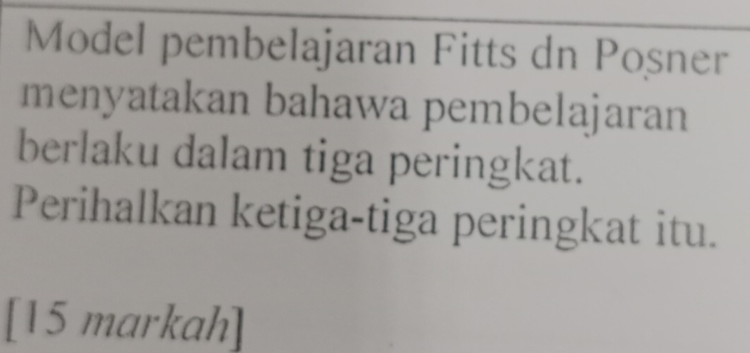 Model pembelajaran Fitts dn Posner 
menyatakan bahawa pembelajaran 
berlaku dalam tiga peringkat. 
Perihalkan ketiga-tiga peringkat itu. 
[15 markah]