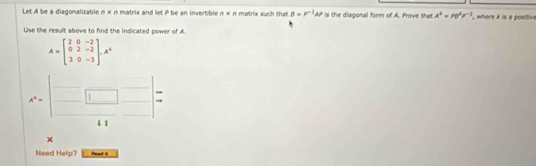 Let A be a diagonalizable n* n matrix and let P be an invertible n* n matrix such that B=P^(-1)AP is the diagonal form of A. Prove that A^k=rho B^kP^(-1) , where k is a positive 
Use the result above to find the indicated power of A.
A=beginbmatrix 2&0&-2 0&2&-2 3&0&-3endbmatrix , A^4
A^4=beginbmatrix □ &□  □ &□ &□ &4^(beginarray)r arrow  to endarray 
× 
Need Help? Read i1