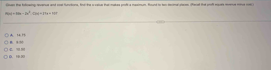 Given the following revenue and cost functions, find the x -value that makes profit a maximum. Round to two decimal places. (Recall that profit equals revenue minus cost.)
R(x)=59x-2x^2; C(x)=21x+10
A. 14.75
B. 9.50
C. 10.50
D. 19.00