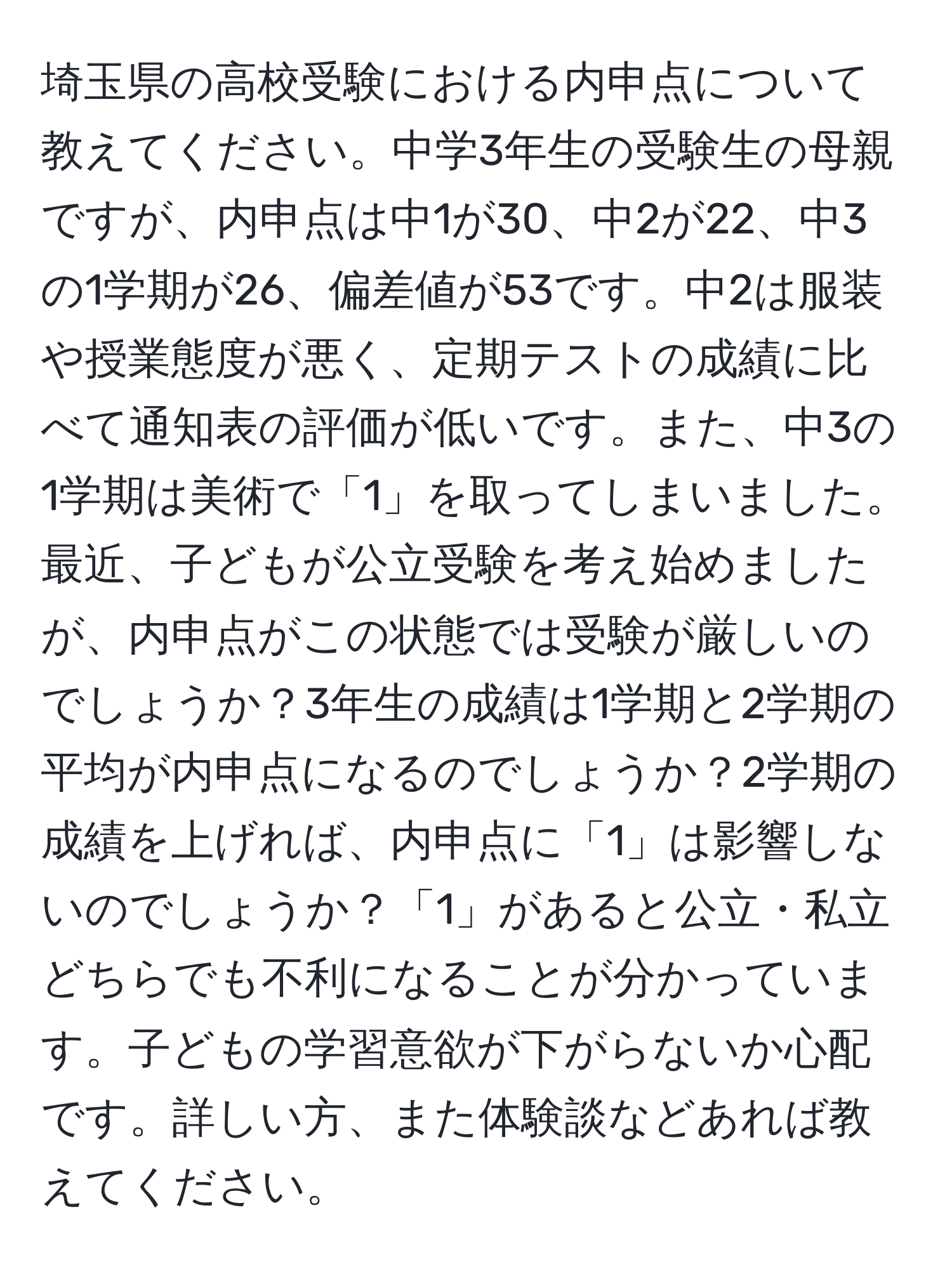 埼玉県の高校受験における内申点について教えてください。中学3年生の受験生の母親ですが、内申点は中1が30、中2が22、中3の1学期が26、偏差値が53です。中2は服装や授業態度が悪く、定期テストの成績に比べて通知表の評価が低いです。また、中3の1学期は美術で「1」を取ってしまいました。最近、子どもが公立受験を考え始めましたが、内申点がこの状態では受験が厳しいのでしょうか？3年生の成績は1学期と2学期の平均が内申点になるのでしょうか？2学期の成績を上げれば、内申点に「1」は影響しないのでしょうか？「1」があると公立・私立どちらでも不利になることが分かっています。子どもの学習意欲が下がらないか心配です。詳しい方、また体験談などあれば教えてください。