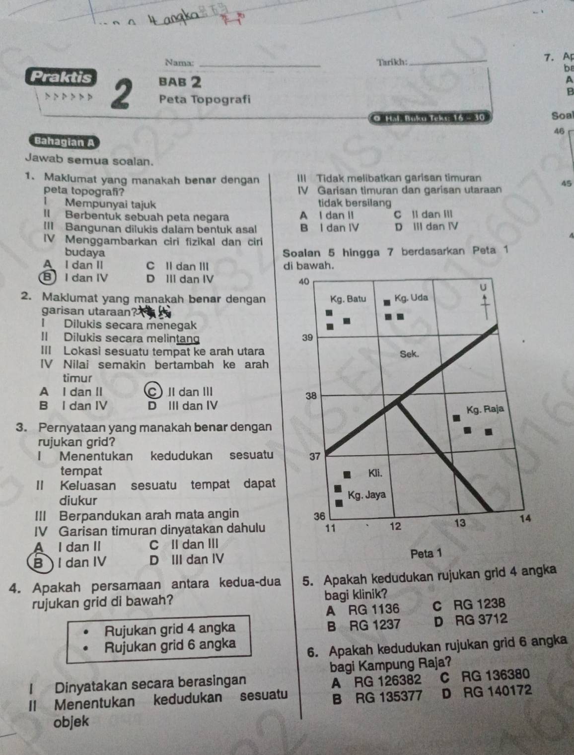 Nama: _Tarikh:_ 7.AF
Praktis
b
BAB 2 A
B
D D D D D P 2 Peta Topografi
O Hal Büku Ieki: 16 -  30 Soal
46
Bahagian A
Jawab semua soalan.
1. Maklumat yang manakah benar dengan III Tidak melibatkan garisan timuran
45
peta topografi? IV Garisan timuran dan garisan utaraan
l Mempunyai tajuk tidak bersilang
Il Berbentuk sebuah peta negara A l dan II C ll dan IIl
III Bangunan dilukis dalam bentuk asal B l dan IV D Iil dan IV
A
IV Menggambarkan ciri fizikal dan ciri
budaya Soalan 5 hingga 7 berdasarkan Peta 1
A I dan II C Il dan III di bawah.
B I dan IV D III dan IV 40
2. Maklumat yang manakah benar dengan Kg. Batu Kg. Uda
garisan utaraan?
I Dilukis secara menegak
Il Dilukis secara melintan 39
III Lokasi sesuatu tempat ke arah utara Sek.
IV Nilai semakin bertambah ke arah
timur
A I dan II C I dan II
38
B I dan IV D III dan IV
Kg. Raja
3. Pernyataan yang manakah benar dengan
rujukan grid?
I Menentukan kedudukan sesuatu 37
tempat Kli.
II Keluasan sesuatu tempat dapat
diukur Kg. Jaya
III Berpandukan arah mata angin 36
IV Garisan timuran dinyatakan dahulu 11 12
13 14
A I dan II C II dan III
B  I dan IV D III dan IV Peta 1
4. Apakah persamaan antara kedua-dua 5. Apakah kedudukan rujukan grid 4 angka
rujukan grid di bawah? bagi klinik?
A RG 1136 C RG 1238
Rujukan grid 4 angka B RG 1237 D RG 3712
Rujukan grid 6 angka
6. Apakah kedudukan rujukan grid 6 angka
bagi Kampung Raja?
1 Dinyatakan secara berasingan
A RG 126382 C RG 136380
II Menentukan kedudukan sesuatu B RG 135377 7 D RG 140172
objek