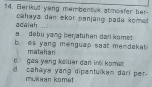 Berikut yang membentuk atmosfer ber-
cahaya dan ekor panjang pada komet
adalah
a. debu yang berjatuhan dari komet
b. es yang menguap saat mendekati
matahari
c. gas yang keluar dari inti komet
d. cahaya yang dipantulkan dari per-
mukaan komet