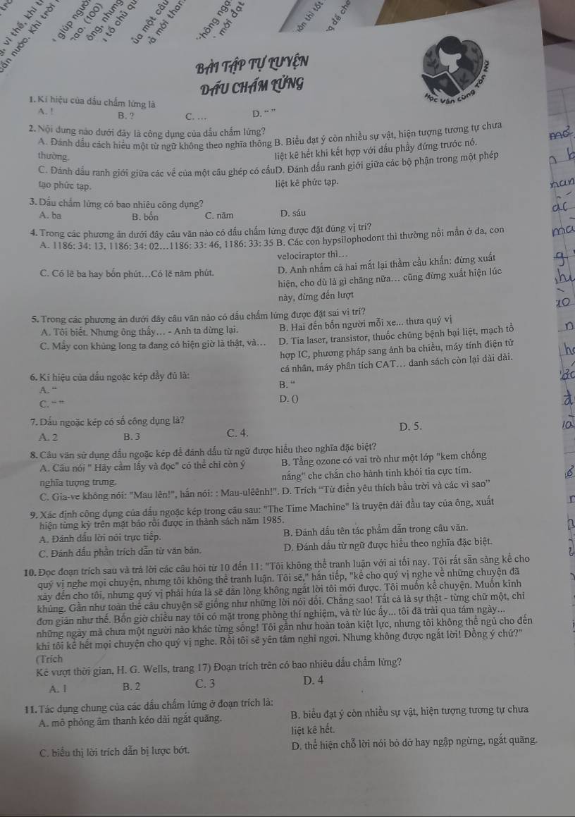 5
2 à o
8÷3 3
2 º 2
25 3 5
o 
BàI TậP Tự LUyện
DầU CHÁM LỨNG
1. Ki hiệu của đấu chấm lừng là
C Vận cùng
A. ! B. ? C. … D. “ ”
2. Nội dung nào dưới đây là công dụng của dấu chấm lừng?
A. Đánh dầu cách hiểu một từ ngữ không theo nghĩa thông B. Biểu đạt ý còn nhiều sự vật, hiện tượng tương tự chưa
thường,
liệt kê hết khi kết hợp với dấu phầy đứng trước nó.
C. Đánh đầu ranh giới giữa các về của một câu ghép có cấuD. Đánh dấu ranh giới giữa các bộ phận trong một phép
tạo phức tạp.
liệt kê phức tạp.
3. Dầu chẩm lừng có bao nhiêu công dụng?
A. ba B. bốn C. năm D. sáu
4. Trong các phương ản dưới đây câu văn nào có đầu chấm lừng được đặt đúng vị trí?
A. 1186: 34: 13. 1186: 34: 02...1186: 33: 46. 1186: 33: 35 B. Các con hypsilophodont thì thường nổi mẫn ở đa, con
velociraptor thì...
C. Có lẽ ba hay bốn phút.Có lẽ năm phút. D. Anh nhấm cả hai mắt lại thầm cầu khẩn: đừng xuất
hiện, cho dù là gì chăng nữa... cũng đừng xuất hiện lúc
này, đừng đến lượt
S. Trong các phương án dưới đây câu văn nào có dấu chấm lứng được đặt sai vị trí?
A. Tôi biết. Nhưng ông thấy .. - Anh ta dừng lại. B. Hai đến bốn người mỗi xe... thưa quý vị
C. Mẫy con khủng long ta đang có hiện giờ là thật, và... D. Tia laser, transistor, thuốc chủng bệnh bại liệt, mạch tổ
hợp IC, phương pháp sang ảnh ba chiều, máy tính điện tử
6. Kí hiệu của dầu ngoặc kép đầy đủ là: cá nhân, máy phân tích CAT... danh sách còn lại dài dài.
A. “ B. “
C. “ ?
D. ()
7. Dấu ngoặc kép có số công dụng là?
A. 2 B. 3 C. 4. D. 5.
8. Câu văn sử dụng đấu ngoặc kép để đánh dấu từ ngữ được hiểu theo nghĩa đặc biệt?
A. Câu nói " Hãy cầm lấy và đọc" có thể chỉ còn ý B. Tầng ozone có vai trò như một lớp "kem chống
nghĩa tượng trưng. nắng" che chắn cho hành tinh khỏi tia cực tím.
C. Gia-ve không nói: "Mau lên!", hần nói: : Mau-ulêênh!". D. Trích “Từ điễn yêu thích bầu trời và các vì sao”
9. Xác định công dụng của dấu ngoặc kép trong câu sau: "The Time Machine" là truyện dài đầu tay của ông, xuất
hiện từng kỳ trên mặt báo rồi được in thành sách năm 1985.
A. Đánh dầu lời nói trực tiếp. B. Đánh dấu tên tác phẩm dẫn trong câu văn.
C. Đảnh dấu phần trích dẫn từ văn bản. D. Đánh dấu từ ngữ được hiểu theo nghĩa đặc biệt.
10. Đọc đoạn trích sau và trả lời các câu hỏi từ 10 đến 11: "Tôi không thể tranh luận với ai tối nay. Tôi rất sẵn sảng kể cho
quý vị nghe mọi chuyện, nhưng tôi không thể tranh luận. Tôi sẽ," hắn tiếp, "kể cho quý vị nghe về những chuyện đã
xây đến cho tôi, nhưng quý vị phải hứa là sẽ dăn lòng không ngắt lời tôi mới được. Tôi muốn kể chuyện. Muốn kinh
khủng. Gần như toàn thể câu chuyện sẽ giống như những lời nói dổi. Chăng sao! Tất cả là sự thật - từng chữ một, chỉ
đơn giản như thể. Bồn giờ chiều nay tôi có mặt trong phòng thí nghiệm, và từ lúc ấy... tôi đã trải qua tám ngày...
những ngày mả chưa một người nào khác từng sống! Tôi gần như hoàn toàn kiệt lực, nhưng tôi không thể ngủ cho đến
khi tôi kể hết mọi chuyện cho quý vị nghe. Rồi tôi sẽ yên tâm nghỉ ngơi. Nhung không được ngắt lời! Đồng ý chứ?"
(Trich
Kẻ vượt thời gian, H. G. Wells, trang 17) Đoạn trích trên có bao nhiêu dấu chẩm lứng?
A. I B. 2 C. 3 D. 4
11. Tác dụng chung của các dấu chấm lứng ở đoạn trích là:
A. mô phỏng âm thanh kéo dài ngắt quãng.  B. biểu đạt ý còn nhiều sự vật, hiện tượng tương tự chưa
liệt kê hết.
C. biểu thị lời trích dẫn bị lược bớt. D. thể hiện chỗ lời nói bỏ đở hay ngập ngừng, ngắt quãng.