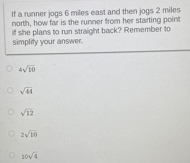 If a runner jogs 6 miles east and then jogs 2 miles
north, how far is the runner from her starting point
if she plans to run straight back? Remember to
simplify your answer.
4sqrt(10)
sqrt(44)
sqrt(12)
2sqrt(10)
10sqrt(4)