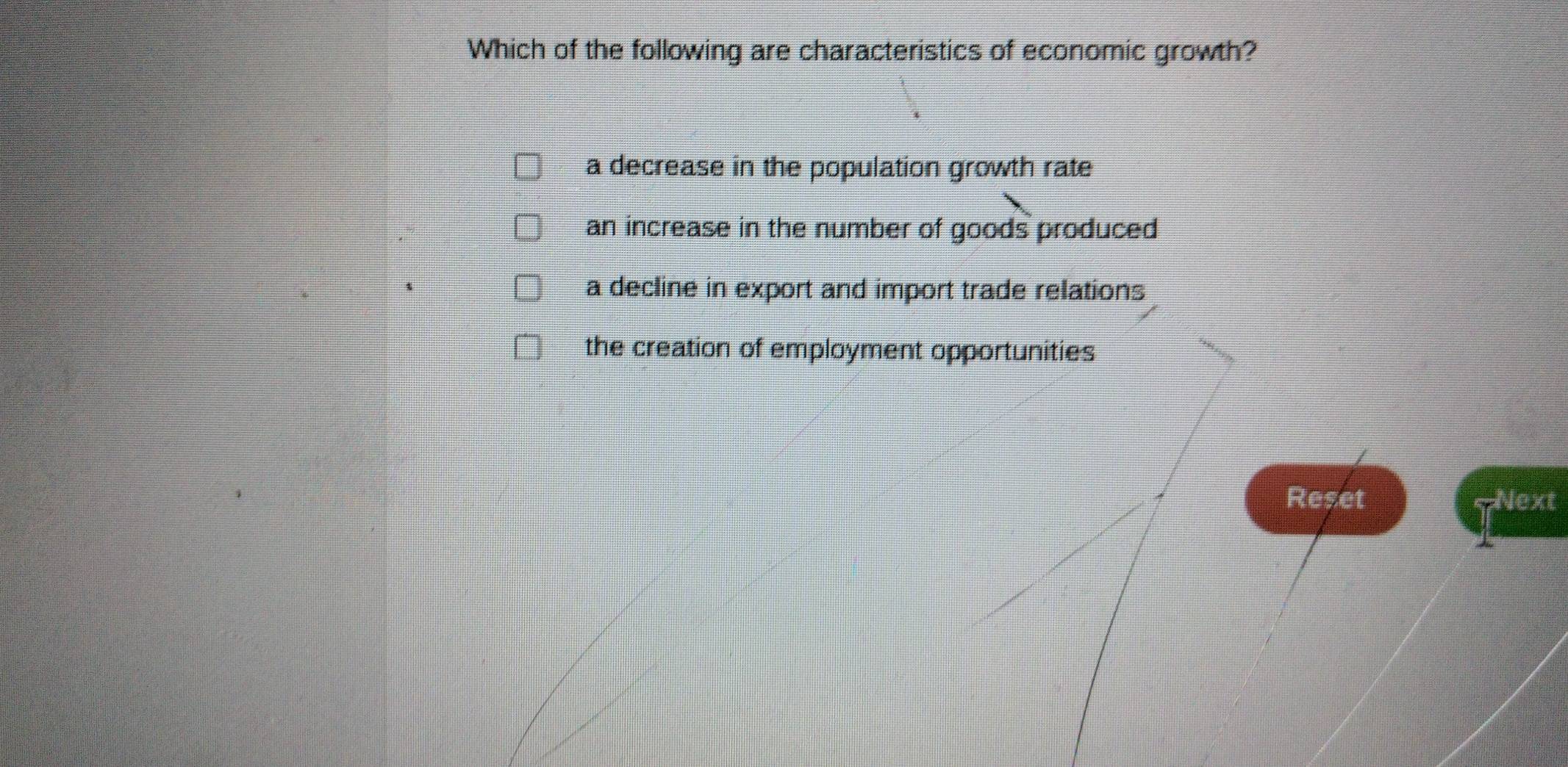 Which of the following are characteristics of economic growth?
a decrease in the population growth rate
an increase in the number of goods produced
a decline in export and import trade relations
the creation of employment opportunities
Reset Next