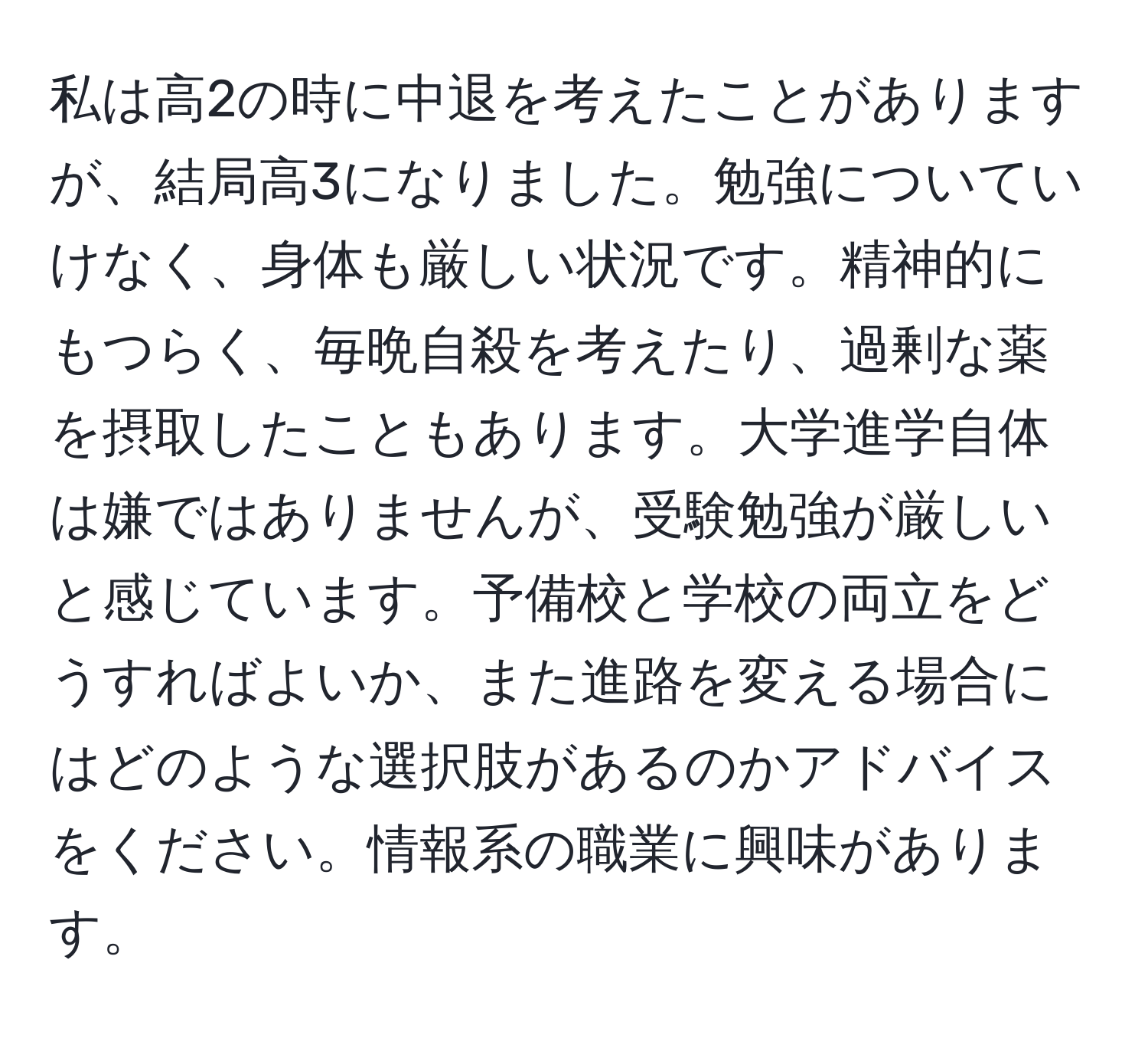 私は高2の時に中退を考えたことがありますが、結局高3になりました。勉強についていけなく、身体も厳しい状況です。精神的にもつらく、毎晩自殺を考えたり、過剰な薬を摂取したこともあります。大学進学自体は嫌ではありませんが、受験勉強が厳しいと感じています。予備校と学校の両立をどうすればよいか、また進路を変える場合にはどのような選択肢があるのかアドバイスをください。情報系の職業に興味があります。