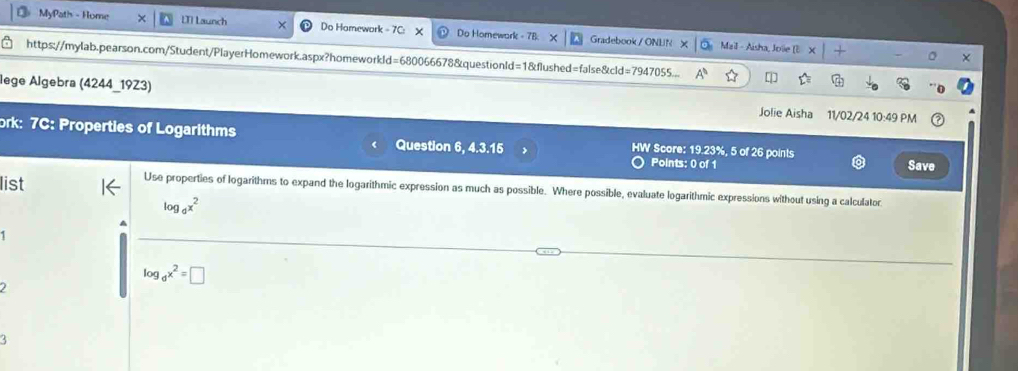 MyPath - Home [T] Launch Do Homework - 7C: Do Homewark - 7B Gradebook / ONEN 
Mail - Aisha, Jole (E × 
https://mylab.pearson.com/Student/PlayerHomework.aspx?homeworkld=680066678&questionld=1&flushed=false&cld=7947055... 
lege Algebra (4244_19Z3) Jolie Aisha 11/02/24 10:49 PM 
ork: 7C: Properties of Logarithms Question 6, 4.3.15 HW Score: 19.23%, 5 of 26 points 
Points: 0 of 1 Save 
list 
Use properties of logarithms to expand the logarithmic expression as much as possible. Where possible, evaluate logarithmic expressions without using a calculatoc
log _dx^2
log _dx^2=□
I 
3