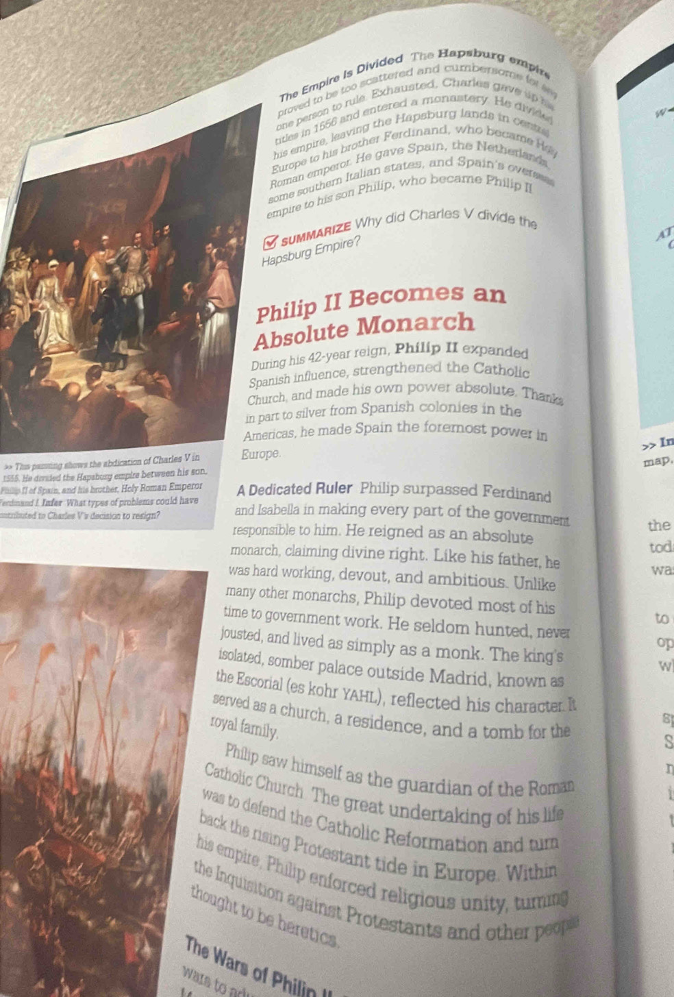 The Empire is Divided The Hapsburg empire 
proved to be too scattered and cumbersome for sm 
one person to rule. Exhausted. Charles gave up 
titles in 1556 and entered a monastery. He divide 
is empire, leaving the Hapsburg lands in cents 
urope to his brother Ferdinand, who became He 
oman emperor. He gave Spain, the Netherlands 
ome southern Italian states, and Spain's overe 
mpire to his son Philip, who became Philip I 
psburg Empire? sumMARIZE Why did Charles V divide the 
hilip II Becomes an 
solute Monarch 
ng his 42-year reign, Philip II expanded 
ish influence, strengthened the Catholic 
h, and made his own power absolute. Thank 
t to silver from Spanish colonies in the 
cas, he made Spain the foremost power in 
>> In 
** Thuis passing shows the abdication of Charles V in. 
map. 
1555. He derded the Hapsbury empire between his son. 
Philis Il of Spain, and his brother, Holy Roman Emperor A Dedicated Ruler Philip surpassed Ferdinand 
Ferdinand I Infer. What types of problems could have and Isabella in making every part of the government 
cutributed to Charles V's decision to resign? 
the 
responsible to him. He reigned as an absolute 
tod 
monarch, claiming divine right. Like his father, he 
wa 
was hard working, devout, and ambitious. Unlike 
many other monarchs, Philip devoted most of his 
to 
time to government work. He seldom hunted, never 
op 
jousted, and lived as simply as a monk. The king's 
w 
isolated, somber palace outside Madrid, known as 
the Escorial (es kohr YAHL), reflected his character It 8
served as a church, a residence, and a tomb for the 
royal family. 
s 
Philip saw himself as the guardian of the Roman 
Catholic Church. The great undertaking of his life 
was to defend the Catholic Reformation and tur 
back the rising Protestant tide in Europe. Within 
his empire. Philip enforced religious unity, turing 
the Inquisition against Protestants and other peops 
thought to be heretics 
The W rs o hili 
wars to arl 
he