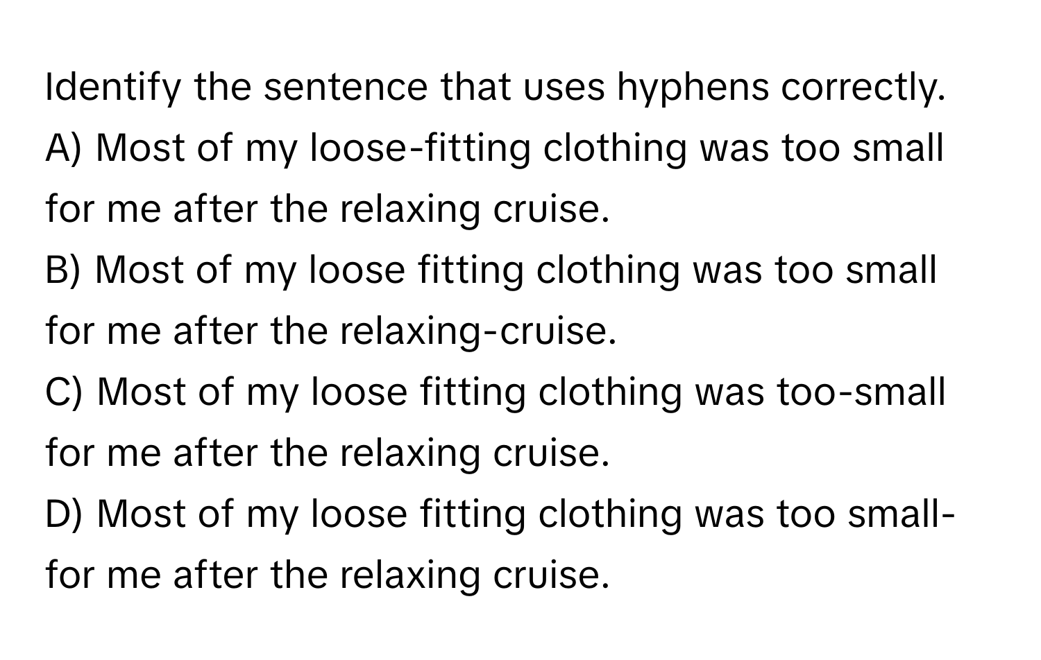 Identify the sentence that uses hyphens correctly.

A) Most of my loose-fitting clothing was too small for me after the relaxing cruise.
B) Most of my loose fitting clothing was too small for me after the relaxing-cruise.
C) Most of my loose fitting clothing was too-small for me after the relaxing cruise.
D) Most of my loose fitting clothing was too small-for me after the relaxing cruise.