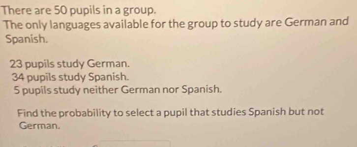 There are 50 pupils in a group. 
The only languages available for the group to study are German and 
Spanish.
23 pupils study German.
34 pupils study Spanish.
5 pupils study neither German nor Spanish. 
Find the probability to select a pupil that studies Spanish but not 
German.