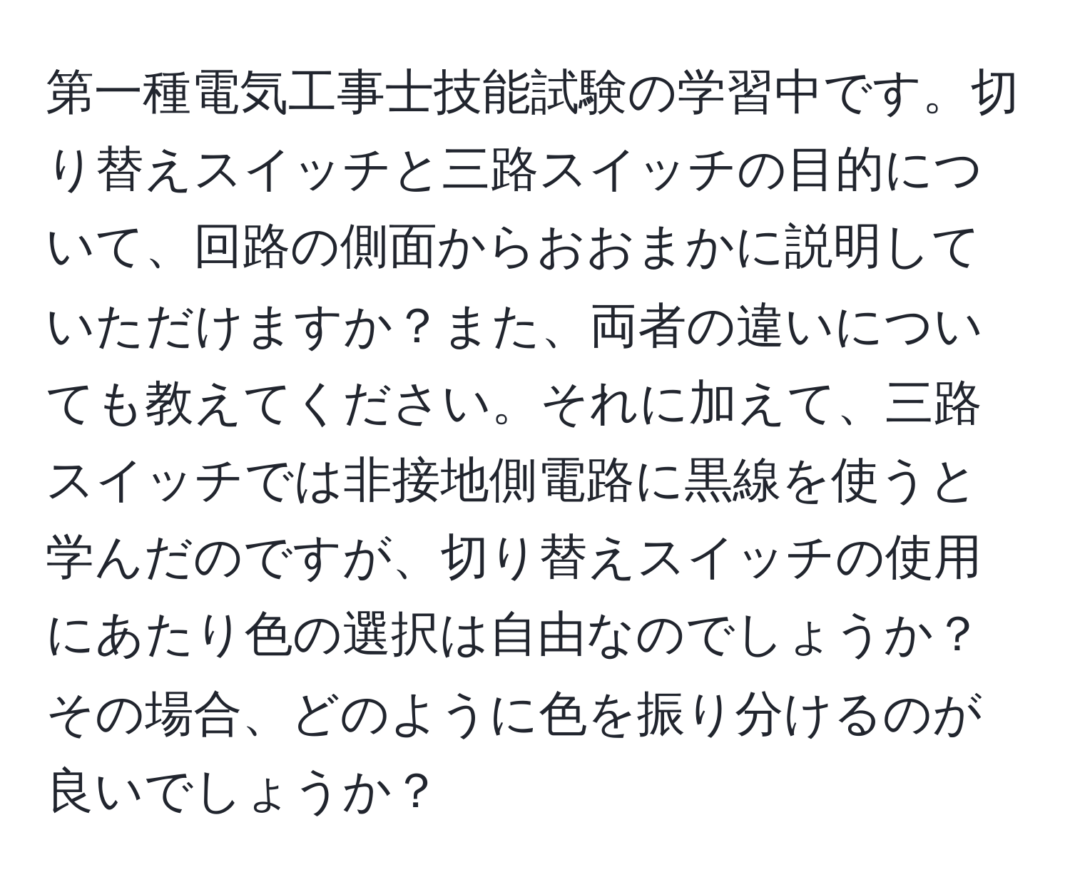 第一種電気工事士技能試験の学習中です。切り替えスイッチと三路スイッチの目的について、回路の側面からおおまかに説明していただけますか？また、両者の違いについても教えてください。それに加えて、三路スイッチでは非接地側電路に黒線を使うと学んだのですが、切り替えスイッチの使用にあたり色の選択は自由なのでしょうか？その場合、どのように色を振り分けるのが良いでしょうか？