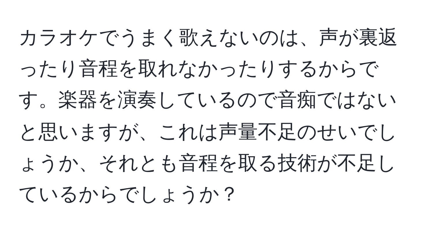 カラオケでうまく歌えないのは、声が裏返ったり音程を取れなかったりするからです。楽器を演奏しているので音痴ではないと思いますが、これは声量不足のせいでしょうか、それとも音程を取る技術が不足しているからでしょうか？