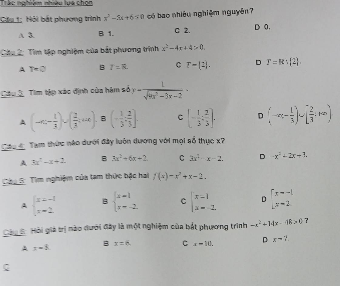 Tràc nghiệm nhiêu lựa chọn
Câu 1: Hỏi bắt phương trình x^2-5x+6≤ 0 có bao nhiêu nghiệm nguyên?
A 3. B 1. C 2.
D 0.
Câu 2: Tìm tập nghiệm của bất phương trình x^2-4x+4>0.
D T=R/ 2 .
A T=0
B T=R.
C T= 2 .
Câu 3: Tìm tập xác định của hàm số y= 1/sqrt(9x^2-3x-2) ·
A (-∈fty ,- 1/3 )∪ ( 2/3 ;+∈fty ). B (- 1/3 ; 2/3 ]. [- 1/3 ; 2/3 ]. D (-∈fty ;- 1/3 )∪ [ 2/3 ;+∈fty ).
C
Câu 4: Tam thức nào dưới đây luôn dương với mọi số thục x?
A 3x^2-x+2
B 3x^2+6x+2. C 3x^2-x-2. D -x^2+2x+3.
Câu 5: Tìm nghiệm của tam thức bậc hai f(x)=x^2+x-2.
A beginarrayl x=-1 x=2endarray.
B beginarrayl x=1 x=-2.endarray.
C beginarrayl x=1 x=-2.endarray.
D beginarrayl x=-1 x=2.endarray.
Câu 6: Hỏi giá trị nào dưới đây là một nghiệm của bắt phương trình -x^2+14x-48>0 ?
D x=7.
A x=8.
B x=6.
C x=10.