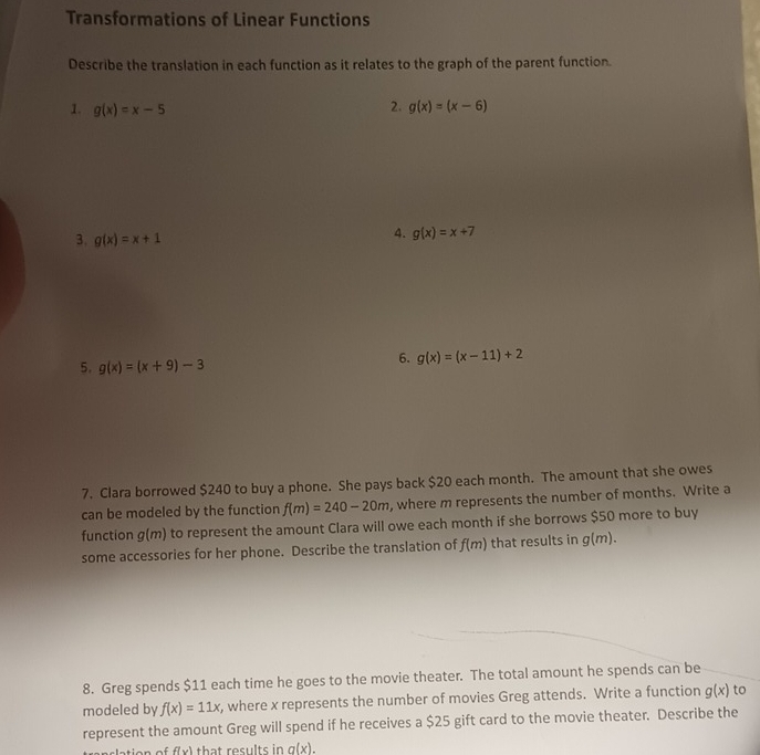 Transformations of Linear Functions 
Describe the translation in each function as it relates to the graph of the parent function. 
2. 
1. g(x)=x-5 g(x)=(x-6)
3. g(x)=x+1
4. g(x)=x+7
5. g(x)=(x+9)-3
6. g(x)=(x-11)+2
7. Clara borrowed $240 to buy a phone. She pays back $20 each month. The amount that she owes 
can be modeled by the function f(m)=240-20m , where m represents the number of months. Write a 
function g(m) ) to represent the amount Clara will owe each month if she borrows $50 more to buy 
some accessories for her phone. Describe the translation of f(m) that results in g(m). 
8. Greg spends $11 each time he goes to the movie theater. The total amount he spends can be 
modeled by f(x)=11x , where x represents the number of movies Greg attends. Write a function g(x) to 
represent the amount Greg will spend if he receives a $25 gift card to the movie theater. Describe the 
lation of f(x) that results in a(x)