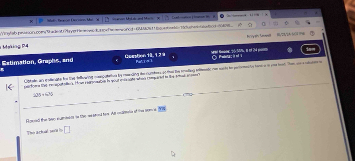 Math Reason Decision Mal Pearson MyLab and Maste Corf mation |Peason My X Do Homework - 1.2 MW χ 
//mylab.pearson.com/Student/PlayerHomework.aspx?homeworkId=684862611&questionld=18dfushed=false8cld=80409. 
Making P4 Aniyah Sewell 10/21/24 6:07 PM 
Estimation, Graphs, and Question 10, 1.2.9 HW Score: 33.33%, 8 of 24 points Save 
Points: 0 of 1 
s Part 2 of 3 
Obtain an estimate for the following computation by rounding the numbers so that the resulting arithmetic can easily be performed by hand or in your head. Then, use a calculator t 
perform the computation. How reasonable is your estimate when compared to the actual answer?
328+578
Round the two numbers to the nearest ten. An estimate of the sum is 910
The actual sum is □.