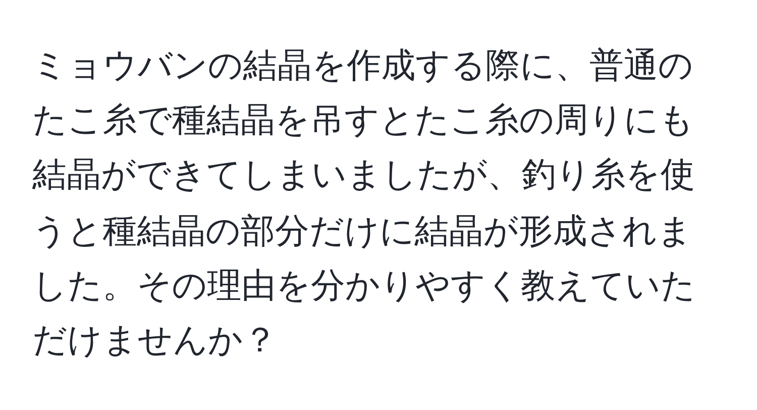 ミョウバンの結晶を作成する際に、普通のたこ糸で種結晶を吊すとたこ糸の周りにも結晶ができてしまいましたが、釣り糸を使うと種結晶の部分だけに結晶が形成されました。その理由を分かりやすく教えていただけませんか？