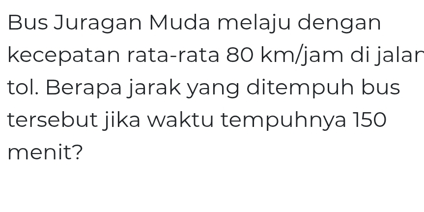 Bus Juragan Muda melaju dengan 
kecepatan rata-rata 80 km/jam di jalar 
tol. Berapa jarak yang ditempuh bus 
tersebut jika waktu tempuhnya 150
menit?