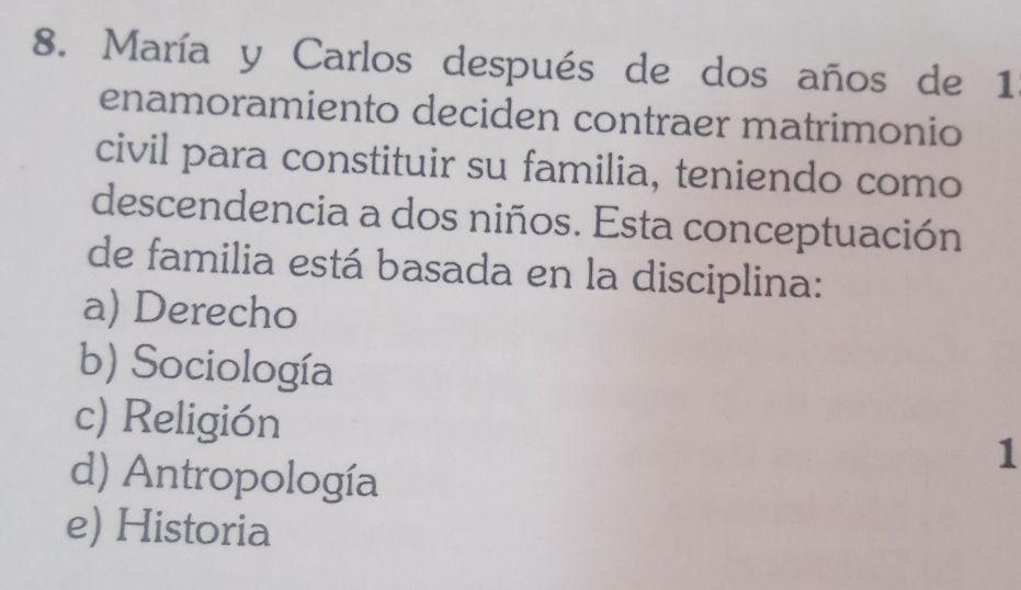 María y Carlos después de dos años de 1
enamoramiento deciden contraer matrimonio
civil para constituir su familia, teniendo como
descendencia a dos niños. Esta conceptuación
de familia está basada en la disciplina:
a) Derecho
b) Sociología
c) Religión 1
d) Antropología
e) Historia