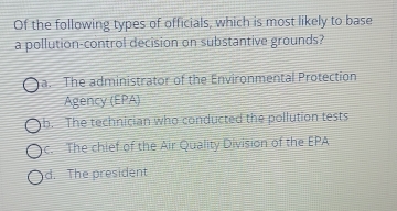 Of the following types of officials, which is most likely to base
a pollution-control decision on substantive grounds?
a. The administrator of the Environmental Protection
Agency (EPA)
b. The technician who conducted the pollution tests
c. The chief of the Air Quality Division of the EPA
d. The president