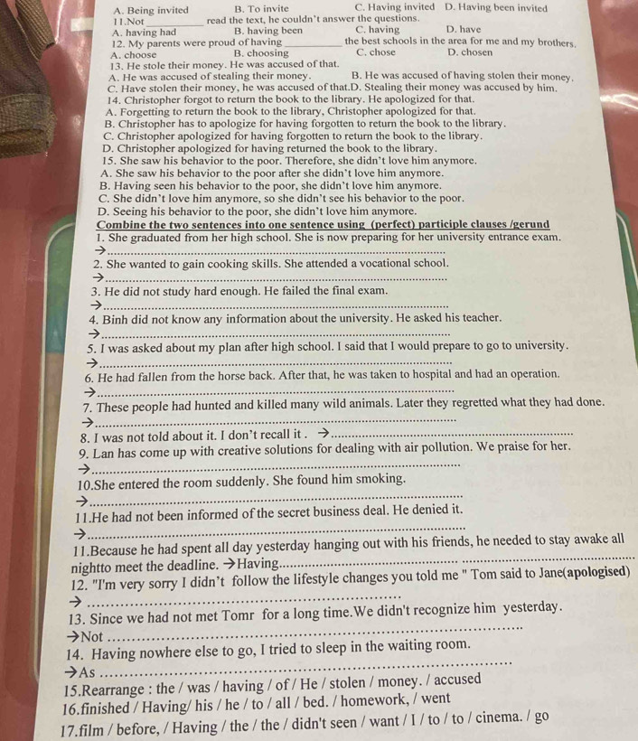 A. Being invited B. To invite C. Having invited D. Having been invited
_
11.Not read the text, he couldn’t answer the questions.
A. having had B. having been C. having D. have
12. My parents were proud of having_ the best schools in the area for me and my brothers.
A. choose B. choosing C. chose D. chosen
13. He stole their money. He was accused of that
A. He was accused of stealing their money. B. He was accused of having stolen their money.
C. Have stolen their money, he was accused of that.D. Stealing their money was accused by him.
14. Christopher forgot to return the book to the library. He apologized for that.
A. Forgetting to return the book to the library, Christopher apologized for that.
B. Christopher has to apologize for having forgotten to return the book to the library.
C. Christopher apologized for having forgotten to return the book to the library.
D. Christopher apologized for having returned the book to the library.
15. She saw his behavior to the poor. Therefore, she didn’t love him anymore.
A. She saw his behavior to the poor after she didn’t love him anymore.
B. Having seen his behavior to the poor, she didn’t love him anymore.
C. She didn’t love him anymore, so she didn’t see his behavior to the poor.
D. Seeing his behavior to the poor, she didn’t love him anymore.
Combine the two sentences into one sentence using (perfect) participle clauses /gerund
1. She graduated from her high school. She is now preparing for her university entrance exam.
_
2. She wanted to gain cooking skills. She attended a vocational school.
_
3. He did not study hard enough. He failed the final exam.
_
4. Binh did not know any information about the university. He asked his teacher.
_
5. I was asked about my plan after high school. I said that I would prepare to go to university.
_
_
6. He had fallen from the horse back. After that, he was taken to hospital and had an operation.
_
7. These people had hunted and killed many wild animals. Later they regretted what they had done.
8. I was not told about it. I don’t recall it . ._
_
9. Lan has come up with creative solutions for dealing with air pollution. We praise for her.
10.She entered the room suddenly. She found him smoking.
_
_
_
11.He had not been informed of the secret business deal. He denied it.
_
11.Because he had spent all day yesterday hanging out with his friends, he needed to stay awake all
nightto meet the deadline. →Having
_
12. "I'm very sorry I didn’t follow the lifestyle changes you told me " Tom said to Jane(apologised)
13. Since we had not met Tomr for a long time.We didn't recognize him yesterday.
→Not
_
_
14. Having nowhere else to go, I tried to sleep in the waiting room.
As
15.Rearrange : the / was / having / of / He / stolen / money. / accused
16.finished / Having/ his / he / to / all / bed. / homework, / went
17.film / before, / Having / the / the / didn't seen / want / I / to / to / cinema. / go