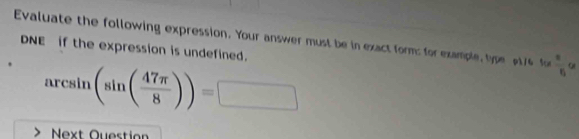 Evaluate the following expression. Your answer must be in exact form: for example, type 176 fo  x/5  QI 
DNE if the expression is undefined. 
arcsin (sin ( 47π /8 ))= overline □  
Next Ouestion