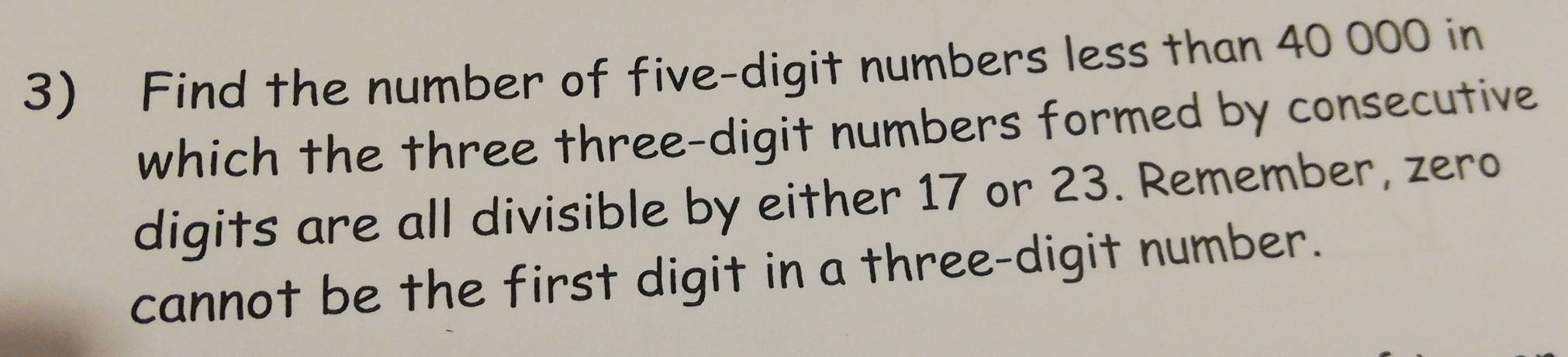 Find the number of five-digit numbers less than 40 000 in 
which the three three-digit numbers formed by consecutive 
digits are all divisible by either 17 or 23. Remember, zero 
cannot be the first digit in a three-digit number.