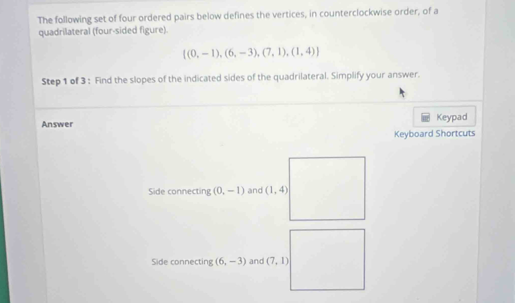 The following set of four ordered pairs below defines the vertices, in counterclockwise order, of a 
quadrilateral (four-sided figure).
 (0,-1),(6,-3),(7,1),(1,4)
Step 1 of 3 : Find the slopes of the indicated sides of the quadrilateral. Simplify your answer. 
Keypad 
Answer 
Keyboard Shortcuts 
Side connecting (0,-1) and (1,4)
Side connecting (6,-3) and (7,1)