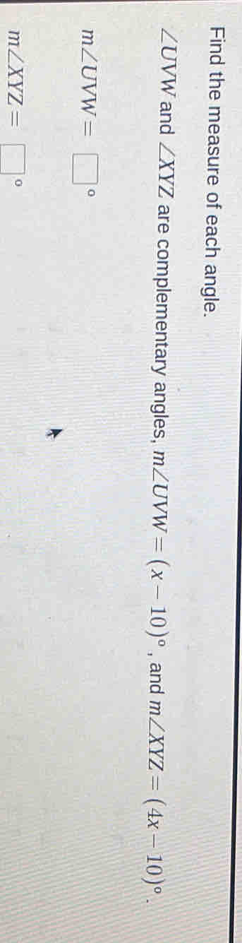 Find the measure of each angle.
∠ UVW and ∠ XYZ are complementary angles, m∠ UVW=(x-10)^circ  , and m∠ XYZ=(4x-10)^circ .
m∠ UVW=□°
m∠ XYZ=□°