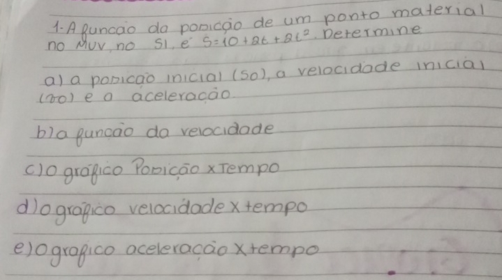 A guncao da ponicao de um ponto material
no MUv no S1, e S=10+2t+2t^2 Determine
a) a popicao inicial (S_0) ,a velocidade inicial
(10) e a aceleracao
b)a guncao da velocidade
()0 grapico Poricao x Tempo
d)ograpco velocidade xtempo
e)ogragico aceleracao xtempo