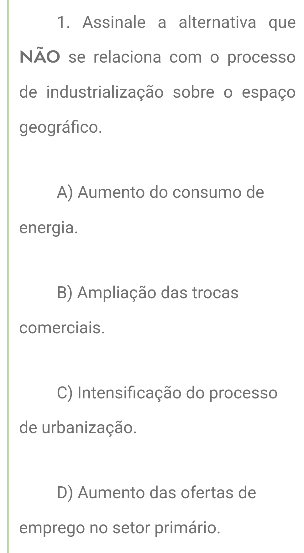 Assinale a alternativa que
NÃO se relaciona com o processo
de industrialização sobre o espaço
geográfico.
A) Aumento do consumo de
energia.
B) Ampliação das trocas
comerciais.
C) Intensificação do processo
de urbanização.
D) Aumento das ofertas de
emprego no setor primário.