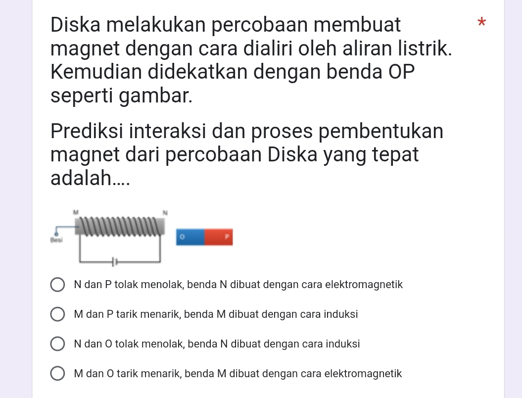 Diska melakukan percobaan membuat
*
magnet dengan cara dialiri oleh aliran listrik.
Kemudian didekatkan dengan benda OP
seperti gambar.
Prediksi interaksi dan proses pembentukan
magnet dari percobaan Diska yang tepat
adalah....
N dan P tolak menolak, benda N dibuat dengan cara elektromagnetik
M dan P tarik menarik, benda M dibuat dengan cara induksi
N dan O tolak menolak, benda N dibuat dengan cara induksi
M dan O tarik menarik, benda M dibuat dengan cara elektromagnetik