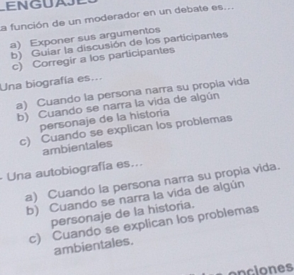 ENGUAJE
a función de un moderador en un debate es...
a) Exponer sus argumentos
b) Guiar la discusión de los participantes
c) Corregir a los participantes
Una biografía es...
a) Cuando la persona narra su propia vida
b) Cuando se narra la vida de algún
personaje de la historia
c) Cuando se explican los problemas
ambientales
Una autobiografía es...
a) Cuando la persona narra su propia vida.
b) Cuando se narra la vida de algún
personaje de la historia.
c) Cuando se explican los problemas
ambientales.
onclones