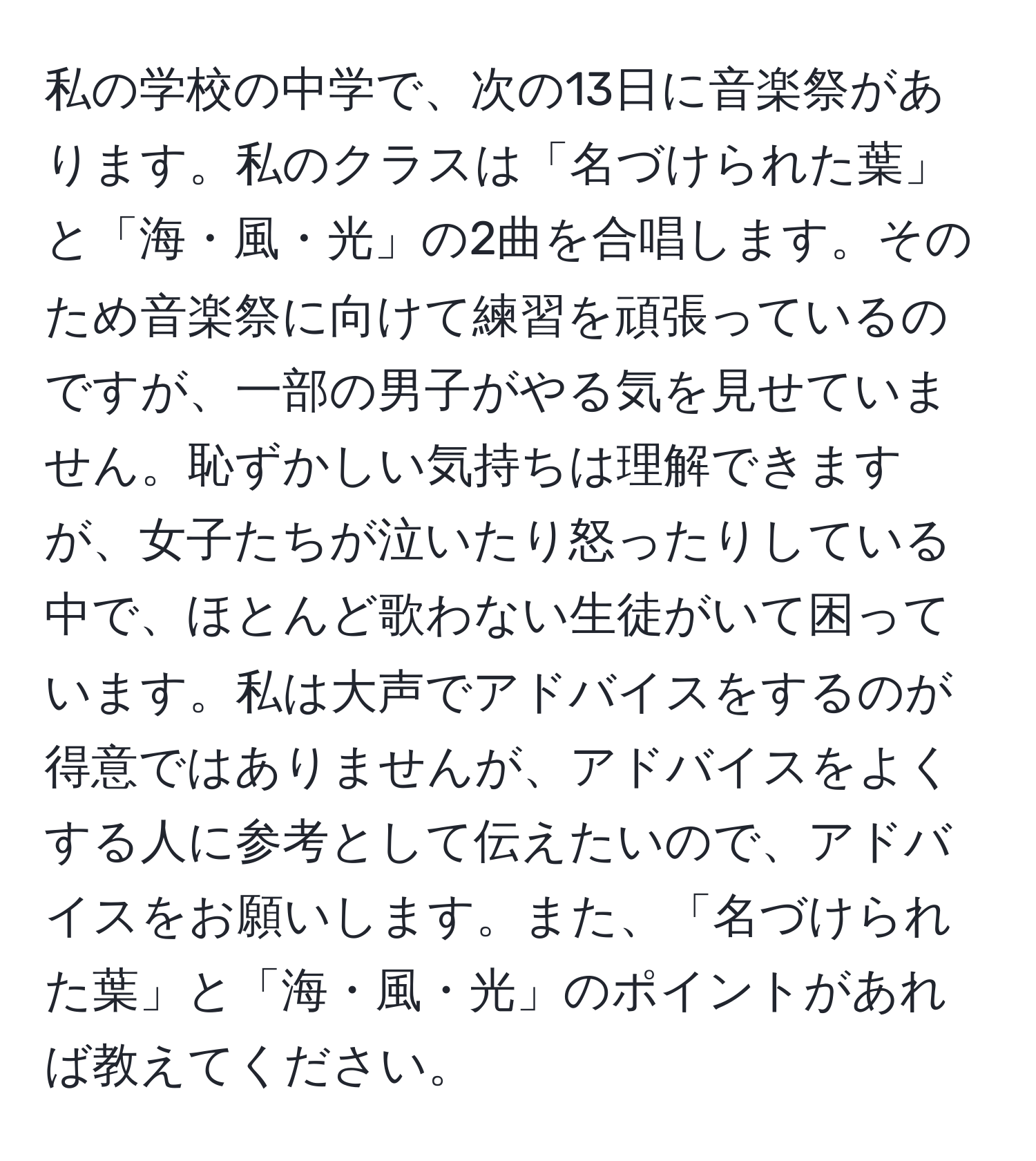 私の学校の中学で、次の13日に音楽祭があります。私のクラスは「名づけられた葉」と「海・風・光」の2曲を合唱します。そのため音楽祭に向けて練習を頑張っているのですが、一部の男子がやる気を見せていません。恥ずかしい気持ちは理解できますが、女子たちが泣いたり怒ったりしている中で、ほとんど歌わない生徒がいて困っています。私は大声でアドバイスをするのが得意ではありませんが、アドバイスをよくする人に参考として伝えたいので、アドバイスをお願いします。また、「名づけられた葉」と「海・風・光」のポイントがあれば教えてください。