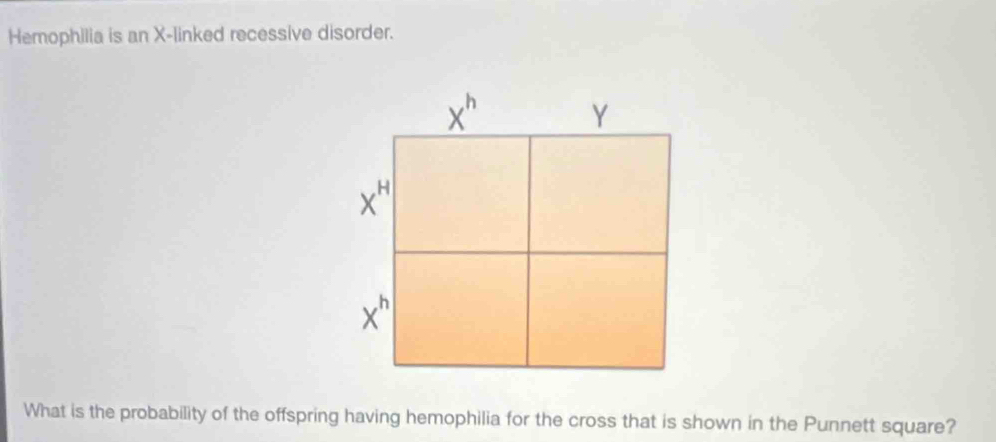 Hemophilia is an X -linked recessive disorder.
x"
Y
x
x
What is the probability of the offspring having hemophilia for the cross that is shown in the Punnett square?