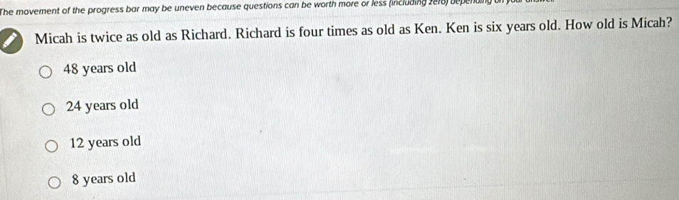 The movement of the progress bar may be uneven because questions can be worth more or less (including 2e18) depending 
Micah is twice as old as Richard. Richard is four times as old as Ken. Ken is six years old. How old is Micah?
48 years old
24 years old
12 years old
8 years old