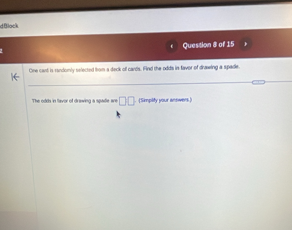 dBlock 
Question 8 of 15 
One card is randomly selected from a deck of cards. Find the odds in favor of drawing a spade. 
The odds in favor of drawing a spade are □ :□. (Simplify your answers.)
