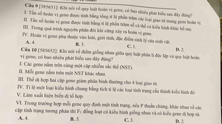 [585651]: Khi nói về quy luật hoán vị gene, có bao nhiêu phát biểu sau đây đúng?
I. Tần số hoán vị gene được tính bằng tổng tỉ lệ phần trăm các loại giao tử mang gene hoán vị.
II. Tần số hoán vị gene được tính bằng tỉ lệ phần trăm số cá thể có kiều hình khác bố mẹ.
III. Trong quá trình nguyên phân đôi khi cũng xảy ra hoán vị gene.
IV. Hoán vị gene phụ thuộc vào loài, giới tính, đặc điểm sinh lý của sinh vật.
A. 4. B. 3. C. 1. D. 2.
Câu 10 [585652]: Khi nói về điểm giống nhau giữa quy luật phân li độc lập và quy luật hoán
vị gene, có bao nhiêu phát biểu sau đây đúng?
I. Các gene nằm trên cùng một cặp nhiễm sắc thể (NST).
II. Mỗi gene nằm trên một NST khác nhau.
III. Thể dị hợp hai cặp gene giảm phân bình thường cho 4 loại giao tử.
IV. Ti lệ một loại kiểu hình chung bằng tích tỉ lệ các loại tính trạng cầu thành kiều hình đó.
V. Làm xuất hiện biển dị tổ hợp.
VI. Trong trường hợp mỗi gene quy định một tính trạng, nếu P thuần chủng, khác nhau về các
cặp tính trạng tương phản thì F_1 đồng loạt có kiểu hình giống nhau và có kiểu gene dị hợp tử.
A. 4. B. 5. C. 3. D. 2.