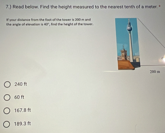 7.) Read below. Find the height measured to the nearest tenth of a meter. *
If your distance from the foot of the tower is 200 m and
the angle of elevation is 40° , find the height of the tower.
4'
240 ft
60 ft
167.8 ft
189.3 ft