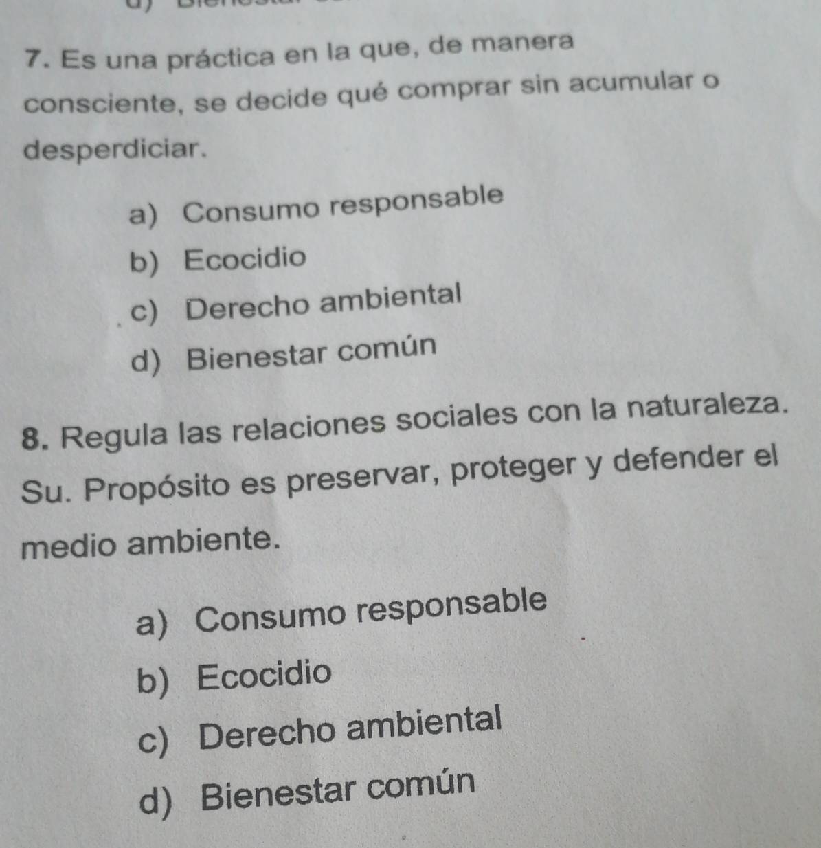 Es una práctica en la que, de manera
consciente, se decide qué comprar sin acumular o
desperdiciar.
a) Consumo responsable
b) Ecocidio
c) Derecho ambiental
d) Bienestar común
8. Regula las relaciones sociales con la naturaleza.
Su. Propósito es preservar, proteger y defender el
medio ambiente.
a) Consumo responsable
b Ecocidio
c) Derecho ambiental
d) Bienestar común