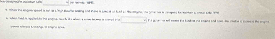 Are designed to maintain sale per minute (RPM) 
, when the engine speed is set at a high throtile setting and there is almost no load on the engine, the governor is designed to maintain a preset safe RPM
o when load is applied to the engine, much like when a snow blower is moved into , the governor will sense the load on the engine and open the throttle to increase the engine 
power without a change in engine spee