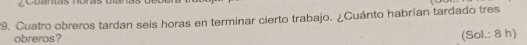 Cuatro obreros tardan seis horas en terminar cierto trabajo. ¿Cuánto habrían tardado tres 
obreros? 
(Sol.: 8 h)