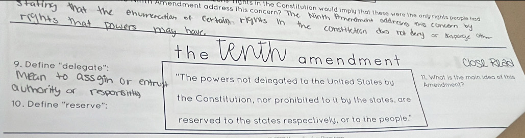 mendment address this concern? Th 
rights in the Constitution would imply that these were the only rights people had 
_ 
the amendmen 
9. Define “delegate”: 
“The powers not delegated to the United States by 11. What is the main idea of this 
Amendment? 
the Constitution, nor prohibited to it by the states, are 
10. Define "reserve": 
reserved to the states respectively, or to the people."