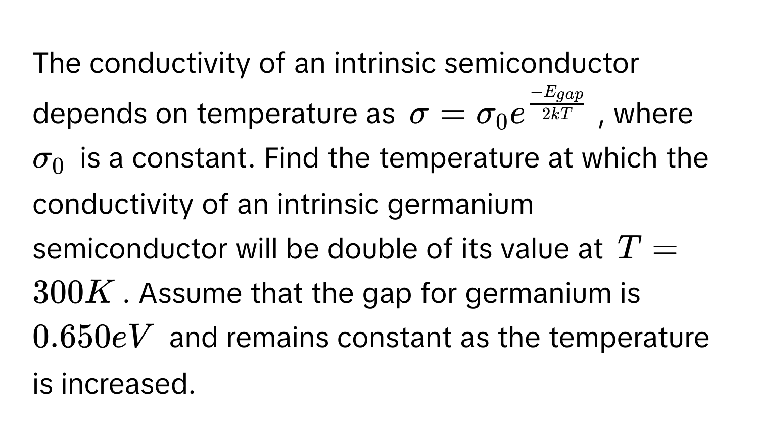 The conductivity of an intrinsic semiconductor depends on temperature as $sigma = sigma_0 e^(frac-E_gap)2kT$, where $sigma_0$ is a constant. Find the temperature at which the conductivity of an intrinsic germanium semiconductor will be double of its value at $T = 300 K$. Assume that the gap for germanium is $0.650 eV$ and remains constant as the temperature is increased.