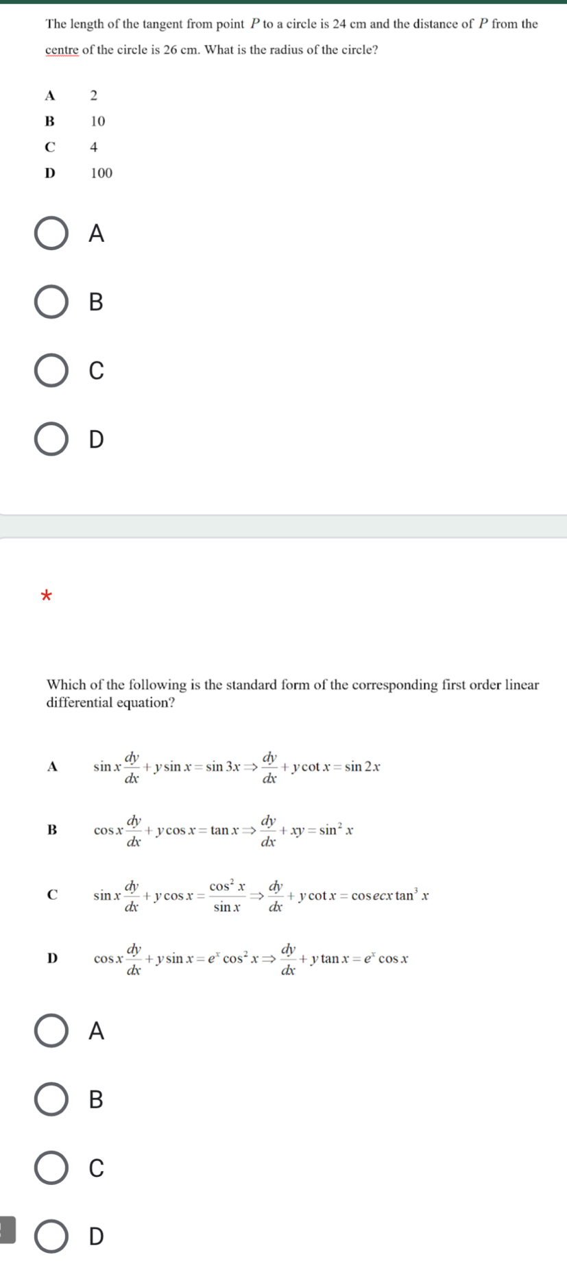 The length of the tangent from point P to a circle is 24 cm and the distance of P from the
centre of the circle is 26 cm. What is the radius of the circle?
A 2
B 10
C 4
D 100
A
B
C
D
Which of the following is the standard form of the corresponding first order linear
differential equation?
A sin x dy/dx +ysin x=sin 3xRightarrow  dy/dx +ycot x=sin 2x
B cos x dy/dx +ycos x=tan xRightarrow  dy/dx +xy=sin^2x
C sin x dy/dx +ycos x= cos^2x/sin x Rightarrow  dy/dx +ycot x=cos ecxtan^3x
D cos x dy/dx +ysin x=e^xcos^2xRightarrow  dy/dx +ytan x=e^xcos x
A
B
C
D