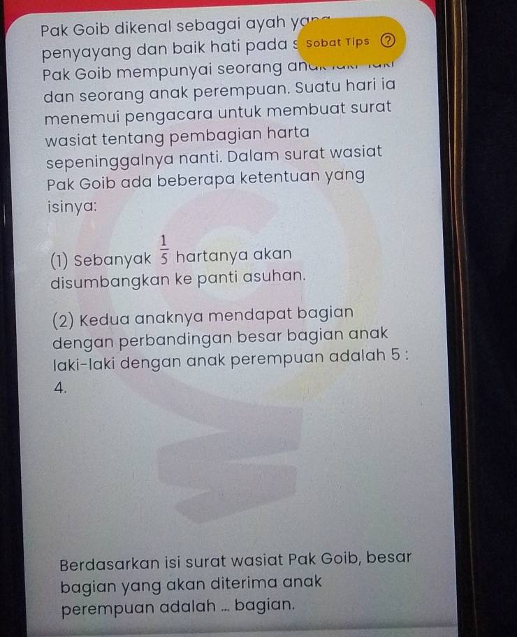 Pak Goib dikenal sebagai ayah y 
penyayang dan baik hati pada s sobat Tips ② 
Pak Goib mempunyai seorang andk 
dan seorang anak perempuan. Suatu hari ia 
menemui pengacara untuk membuat surat 
wasiat tentang pembagian harta 
sepeninggalnya nanti. Dalam surat wasiat 
Pak Goib ada beberapa ketentuan yang 
isinya: 
(1) Sebanyak  1/5  hartanya akan 
disumbangkan ke panti asuhan. 
(2) Kedua anaknya mendapat bagian 
dengan perbandingan besar bagian anak 
Iaki-Iaki dengan anak perempuan adalah 5 : 
4. 
Berdasarkan isi surat wasiat Pak Goib, besar 
bagian yang akan diterima anak 
perempuan adalah ... bagian.